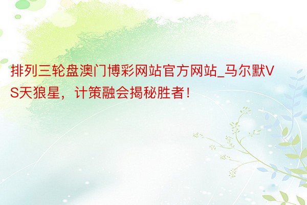 排列三轮盘澳门博彩网站官方网站_马尔默VS天狼星，计策融会揭秘胜者！