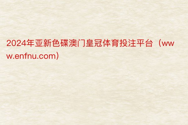 2024年亚新色碟澳门皇冠体育投注平台（www.enfnu.com）