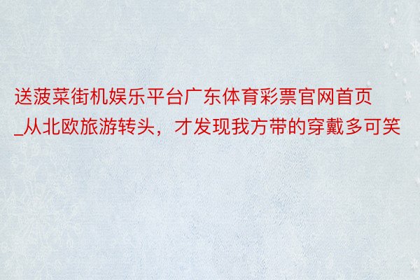 送菠菜街机娱乐平台广东体育彩票官网首页_从北欧旅游转头，才发现我方带的穿戴多可笑
