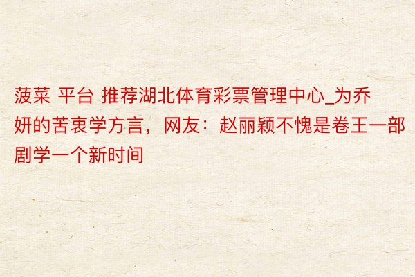 菠菜 平台 推荐湖北体育彩票管理中心_为乔妍的苦衷学方言，网友：赵丽颖不愧是卷王一部剧学一个新时间