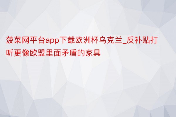 菠菜网平台app下载欧洲杯乌克兰_反补贴打听更像欧盟里面矛盾的家具