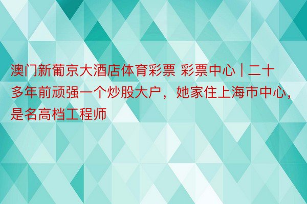 澳门新葡京大酒店体育彩票 彩票中心 | 二十多年前顽强一个炒股大户，她家住上海市中心，是名高档工程师