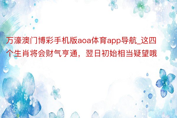 万濠澳门博彩手机版aoa体育app导航_这四个生肖将会财气亨通，翌日初始相当疑望哦