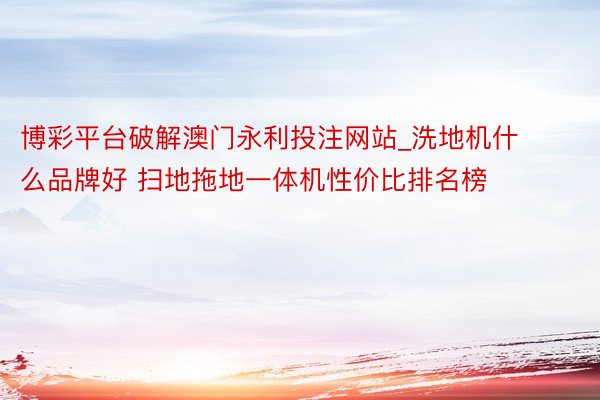 博彩平台破解澳门永利投注网站_洗地机什么品牌好 扫地拖地一体机性价比排名榜