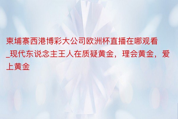 柬埔寨西港博彩大公司欧洲杯直播在哪观看_现代东说念主王人在质疑黄金，理会黄金，爱上黄金