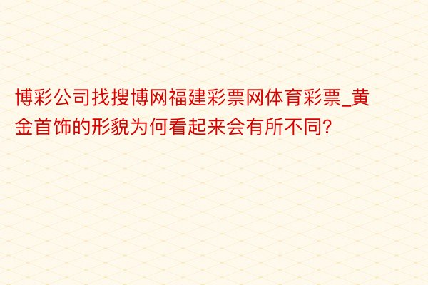 博彩公司找搜博网福建彩票网体育彩票_黄金首饰的形貌为何看起来会有所不同？