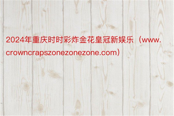 2024年重庆时时彩炸金花皇冠新娱乐（www.crowncrapszonezonezone.com）