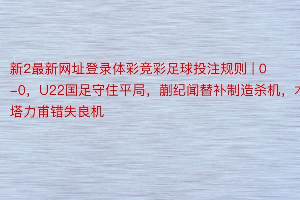 新2最新网址登录体彩竞彩足球投注规则 | 0-0，U22国足守住平局，蒯纪闻替补制造杀机，木塔力甫错失良机