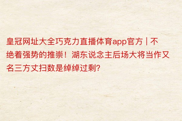 皇冠网址大全巧克力直播体育app官方 | 不绝着强势的推崇！湖东说念主后场大将当作又名三方丈扫数是绰绰过剩？
