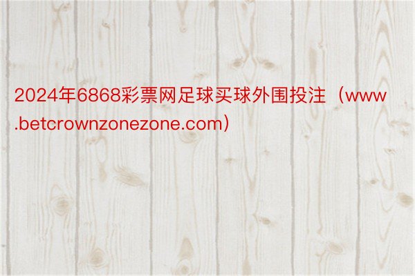 2024年6868彩票网足球买球外围投注（www.betcrownzonezone.com）