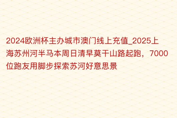 2024欧洲杯主办城市澳门线上充值_2025上海苏州河半马本周日清早莫干山路起跑，7000位跑友用脚步探索苏河好意思景