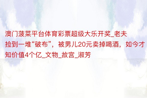 澳门菠菜平台体育彩票超级大乐开奖_老夫捡到一堆“破布”，被男儿20元卖掉喝酒，如今才知价值4个亿_文物_故宫_淑芳