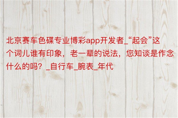 北京赛车色碟专业博彩app开发者_“起会”这个词儿谁有印象，老一辈的说法，您知谈是作念什么的吗？_自行车_腕表_年代