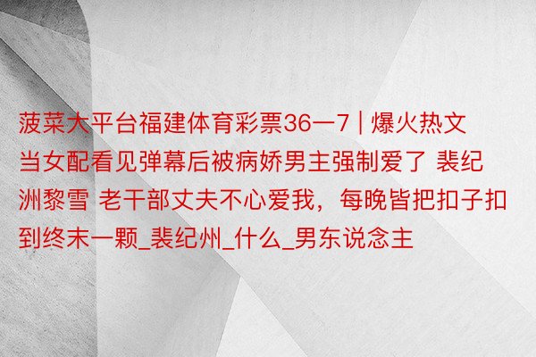 菠菜大平台福建体育彩票36一7 | 爆火热文 当女配看见弹幕后被病娇男主强制爱了 裴纪洲黎雪 老干部丈夫不心爱我，每晚皆把扣子扣到终末一颗_裴纪州_什么_男东说念主