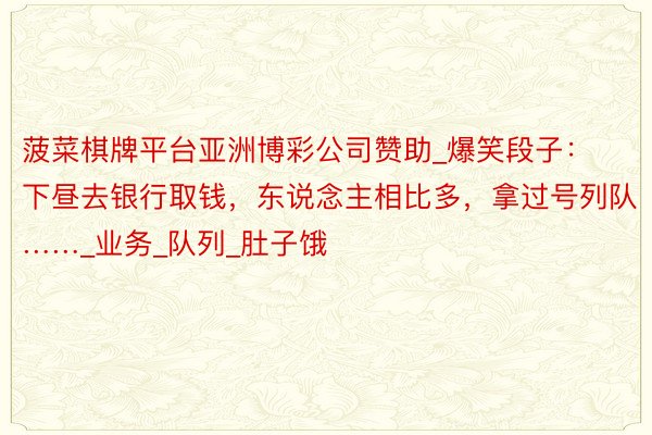 菠菜棋牌平台亚洲博彩公司赞助_爆笑段子：下昼去银行取钱，东说念主相比多，拿过号列队……_业务_队列_肚子饿