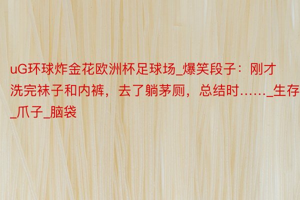 uG环球炸金花欧洲杯足球场_爆笑段子：刚才洗完袜子和内裤，去了躺茅厕，总结时……_生存_爪子_脑袋