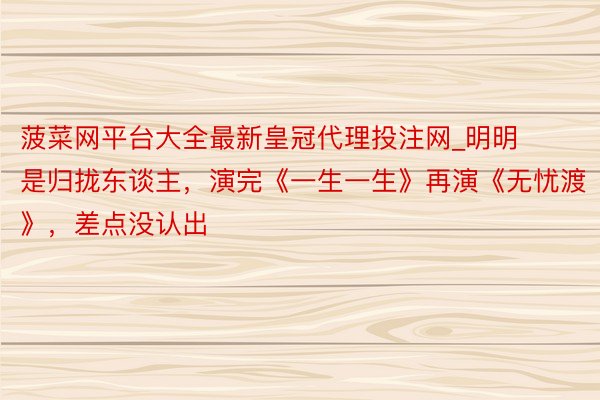 菠菜网平台大全最新皇冠代理投注网_明明是归拢东谈主，演完《一生一生》再演《无忧渡》，差点没认出